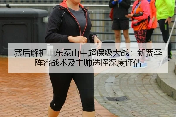 赛后解析山东泰山中超保级大战：新赛季阵容战术及主帅选择深度评估