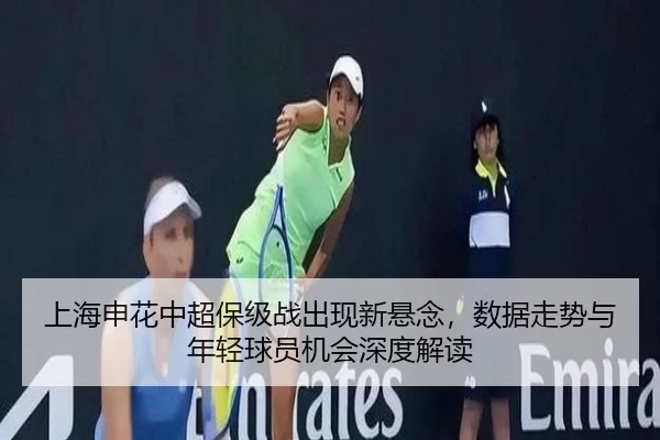 上海申花中超保级战出现新悬念，数据走势与年轻球员机会深度解读